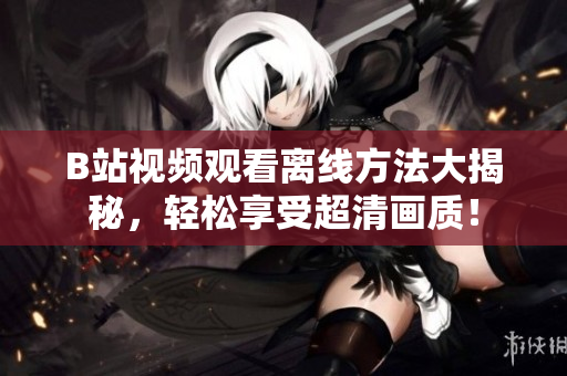 B站视频观看离线方法大揭秘，轻松享受超清画质！