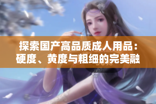 探索国产高品质成人用品：硬度、黄度与粗细的完美融合