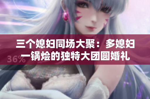 三个媳妇同场大聚：多媳妇一锅烩的独特大团圆婚礼