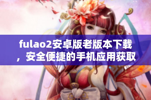 fulao2安卓版老版本下载，安全便捷的手机应用获取方式