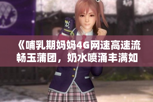 《哺乳期妈妈4G网速高速流畅玉蒲团，奶水喷涌丰满如泉涌》
