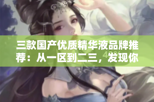 三款国产优质精华液品牌推荐：从一区到二三，发现你的肌肤的完美之选