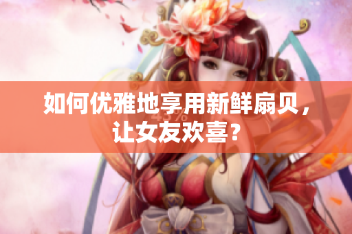 如何优雅地享用新鲜扇贝，让女友欢喜？