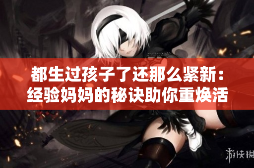 都生过孩子了还那么紧新：经验妈妈的秘诀助你重焕活力