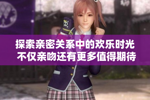 探索亲密关系中的欢乐时光 不仅亲吻还有更多值得期待的甜蜜时刻