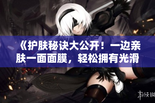 《护肤秘诀大公开！一边亲肤一面面膜，轻松拥有光滑肌肤》