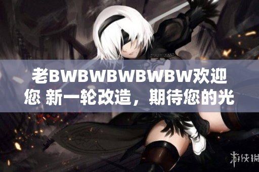 老BWBWBWBWBW欢迎您 新一轮改造，期待您的光临！