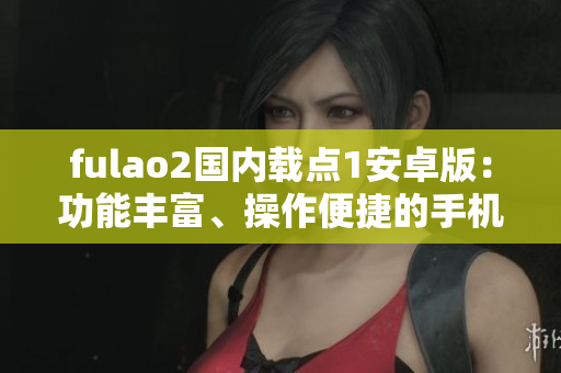 fulao2国内载点1安卓版：功能丰富、操作便捷的手机应用