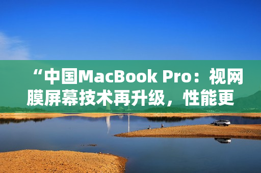 “中国MacBook Pro：视网膜屏幕技术再升级，性能更强劲，设计更时尚！”