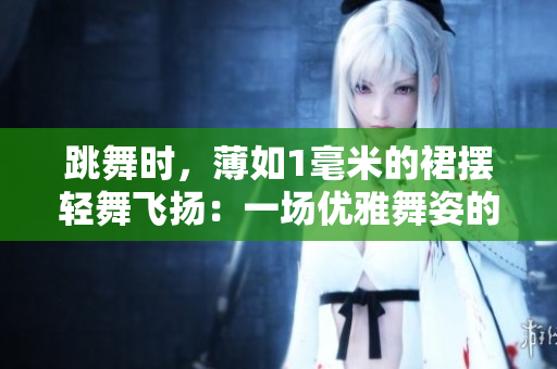 跳舞时，薄如1毫米的裙摆轻舞飞扬：一场优雅舞姿的魅力展示