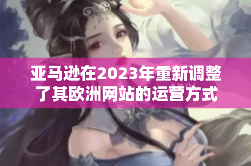 亚马逊在2023年重新调整了其欧洲网站的运营方式