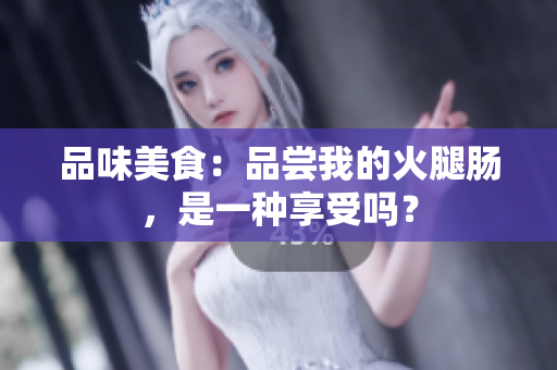 品味美食：品尝我的火腿肠，是一种享受吗？