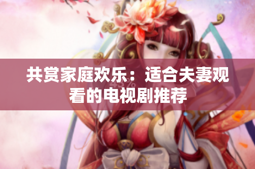 共赏家庭欢乐：适合夫妻观看的电视剧推荐