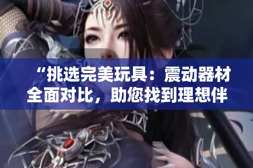“挑选完美玩具：震动器材全面对比，助您找到理想伴侣”