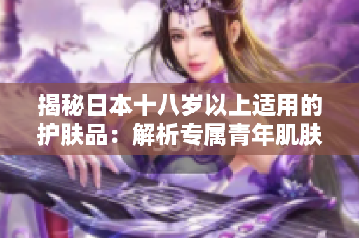 揭秘日本十八岁以上适用的护肤品：解析专属青年肌肤的护理秘笈