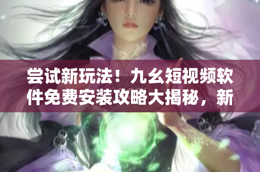 尝试新玩法！九幺短视频软件免费安装攻略大揭秘，新手必看！