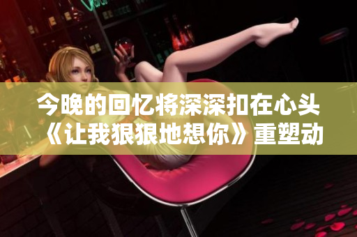 今晚的回忆将深深扣在心头《让我狠狠地想你》重塑动人心弦