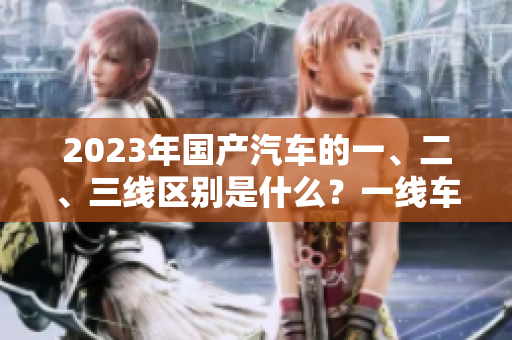2023年国产汽车的一、二、三线区别是什么？一线车型的特点是什么？
