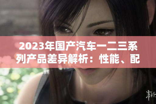 2023年国产汽车一二三系列产品差异解析：性能、配置与价格对比