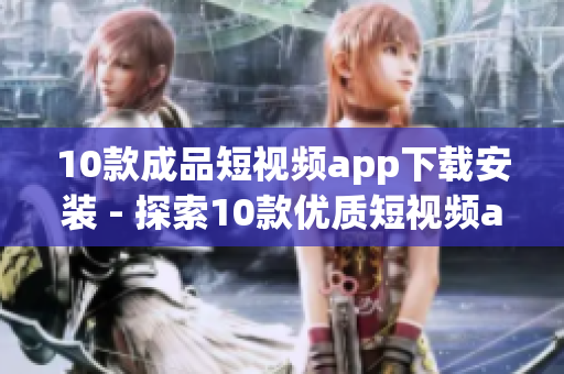 10款成品短视频app下载安装 - 探索10款优质短视频app，快速下载安装体验