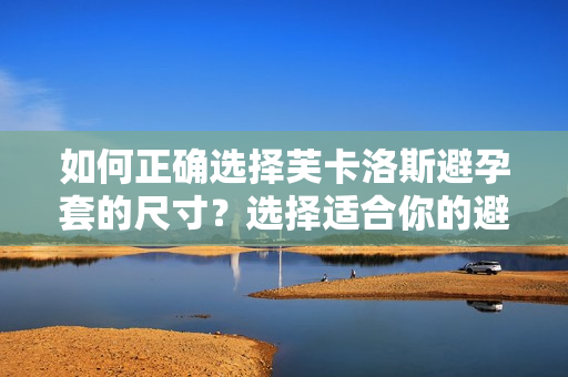 如何正确选择芙卡洛斯避孕套的尺寸？选择适合你的避孕套大小。