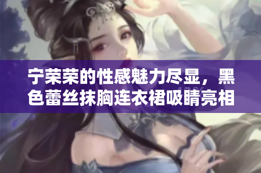 宁荣荣的性感魅力尽显，黑色蕾丝抹胸连衣裙吸睛亮相