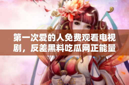 第一次爱的人免费观看电视剧，反差黑料吃瓜网正能量，发了狠的往里撞 古言，儿媳妇叫老公的爸爸叫什么，叮当漫画页面入口免费弹窗下865