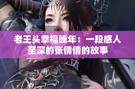 老王头幸福晚年：一段感人至深的张倩倩的故事