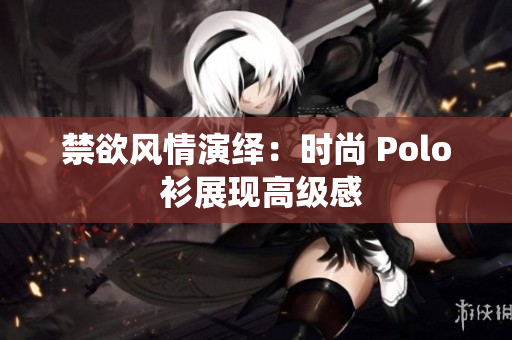 禁欲风情演绎：时尚 Polo 衫展现高级感