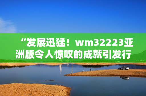 “发展迅猛！wm32223亚洲版令人惊叹的成就引发行业关注”