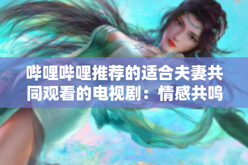 哔哩哔哩推荐的适合夫妻共同观看的电视剧：情感共鸣，婚姻成长