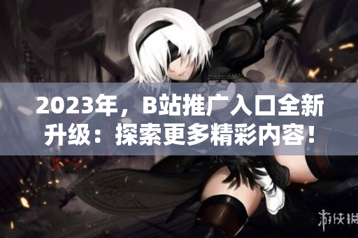 2023年，B站推广入口全新升级：探索更多精彩内容！