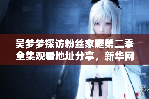 吴梦梦探访粉丝家庭第二季全集观看地址分享，新华网1080P高清在线播放！