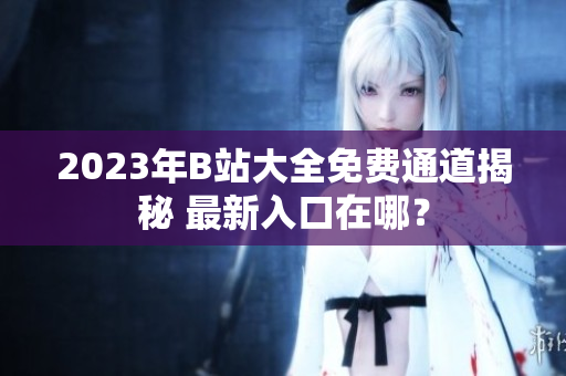 2023年B站大全免费通道揭秘 最新入口在哪？