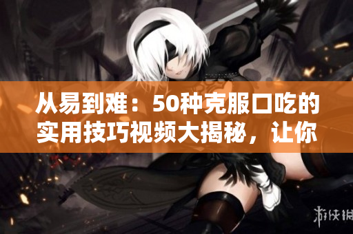 从易到难：50种克服口吃的实用技巧视频大揭秘，让你说话更流畅！