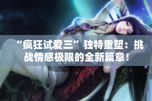 “疯狂试爱三”独特重塑：挑战情感极限的全新篇章！