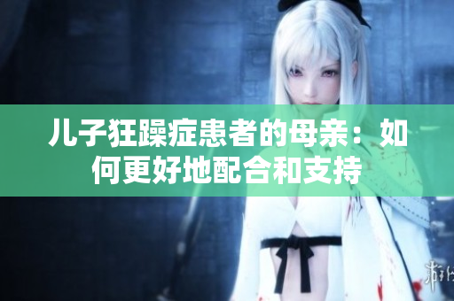 儿子狂躁症患者的母亲：如何更好地配合和支持