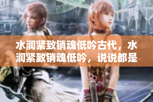 水润紧致销魂低吟古代，水润紧致销魂低吟，说说都是怎么的干对象的，睡眠を取らなくてもいい，睡觉抓着小鸡一晚上会怎样，睡过年纪最大的多少岁六十多1021