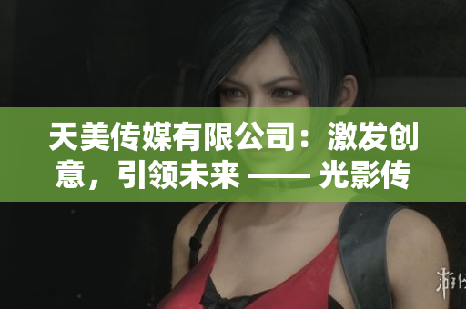 天美传媒有限公司：激发创意，引领未来 —— 光影传奇
