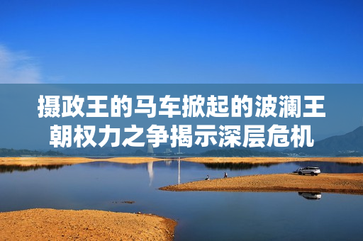 摄政王的马车掀起的波澜王朝权力之争揭示深层危机