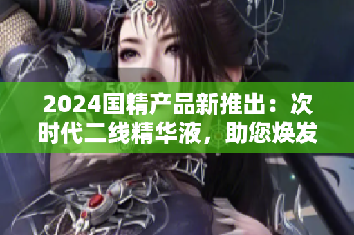 2024国精产品新推出：次时代二线精华液，助您焕发青春活力
