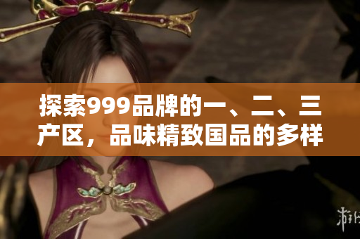 探索999品牌的一、二、三产区，品味精致国品的多样魅力