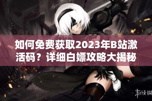 如何免费获取2023年B站激活码？详细白嫖攻略大揭秘