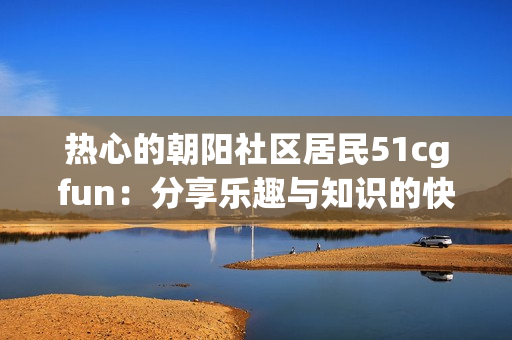 热心的朝阳社区居民51cgfun：分享乐趣与知识的快乐源泉