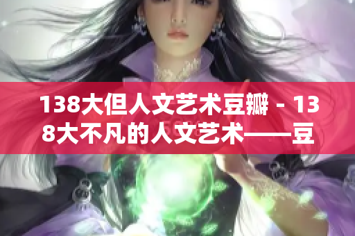 138大但人文艺术豆瓣 - 138大不凡的人文艺术——豆瓣独家揭秘