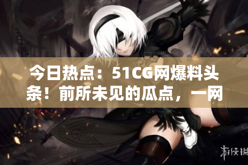 今日热点：51CG网爆料头条！前所未见的瓜点，一网打尽！