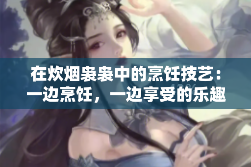 在炊烟袅袅中的烹饪技艺：一边烹饪，一边享受的乐趣