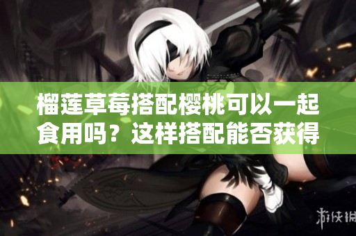 榴莲草莓搭配樱桃可以一起食用吗？这样搭配能否获得更好的营养价值？