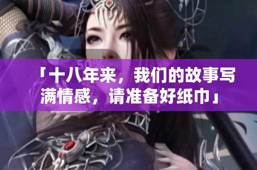 「十八年来，我们的故事写满情感，请准备好纸巾」