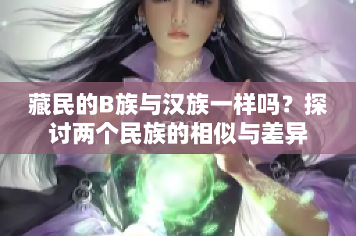 藏民的B族与汉族一样吗？探讨两个民族的相似与差异
